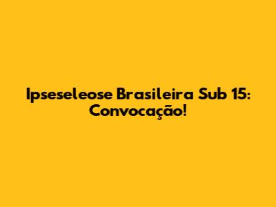 Ipseseleose Brasileira Sub 15: Convocação!