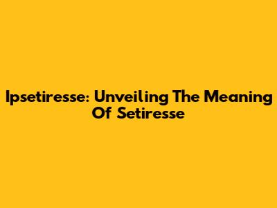 Ipsetiresse: Unveiling The Meaning Of Setiresse