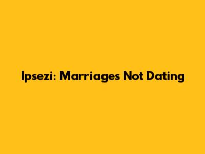 Ipsezi: Marriages Not Dating