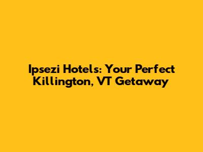 Ipsezi Hotels: Your Perfect Killington, VT Getaway
