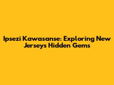 Ipsezi Kawasanse: Exploring New Jersey's Hidden Gems