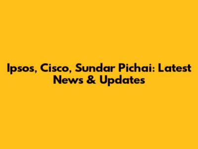 Ipsos, Cisco, Sundar Pichai: Latest News & Updates