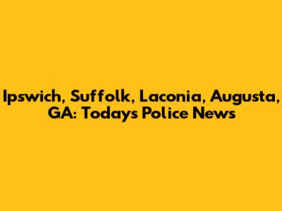 Ipswich, Suffolk, Laconia, Augusta, GA: Today's Police News