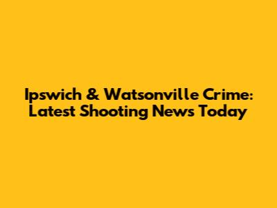 Ipswich & Watsonville Crime: Latest Shooting News Today