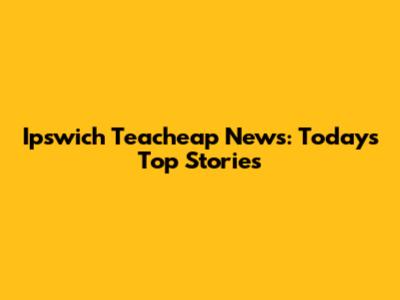 Ipswich Teacheap News: Today's Top Stories