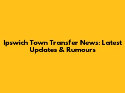 Ipswich Town Transfer News: Latest Updates & Rumours
