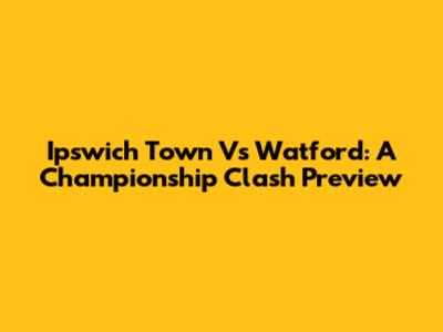 Ipswich Town Vs Watford: A Championship Clash Preview