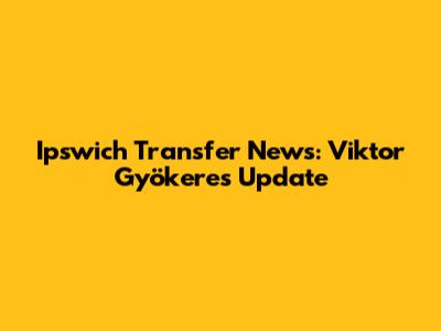 Ipswich Transfer News: Viktor Gyökeres Update