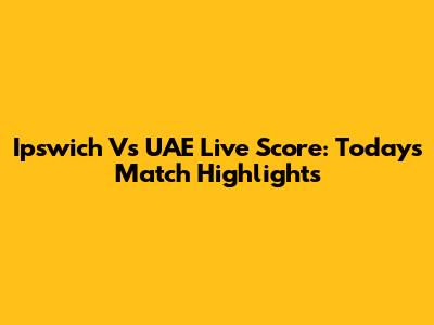 Ipswich Vs UAE Live Score: Today's Match Highlights