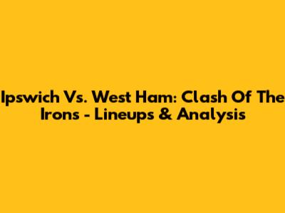 Ipswich Vs. West Ham: Clash Of The Irons - Lineups & Analysis