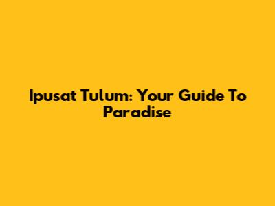 Ipusat Tulum: Your Guide To Paradise