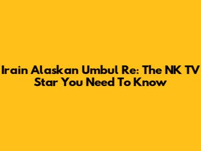 Irain Alaskan Umbul Re: The NK TV Star You Need To Know