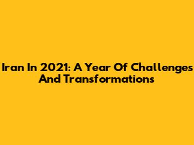 Iran In 2021: A Year Of Challenges And Transformations