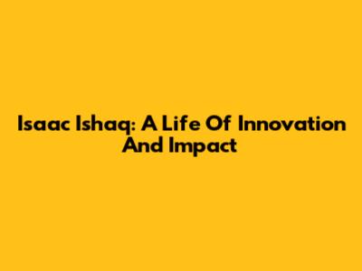 Isaac Ishaq: A Life Of Innovation And Impact
