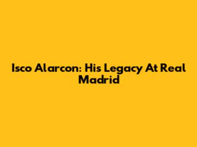 Isco Alarcon: His Legacy At Real Madrid