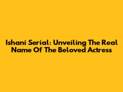 Ishani Serial: Unveiling The Real Name Of The Beloved Actress