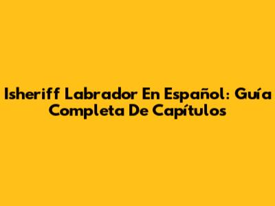 Isheriff Labrador En Español: Guía Completa De Capítulos