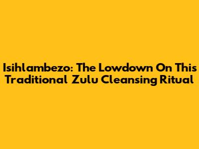Isihlambezo: The Lowdown On This Traditional Zulu Cleansing Ritual