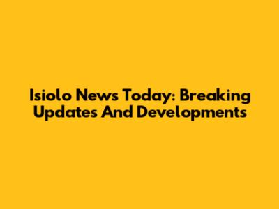 Isiolo News Today: Breaking Updates And Developments