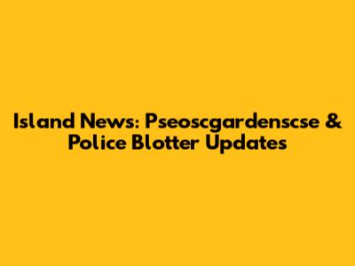 Island News: Pseoscgardenscse & Police Blotter Updates
