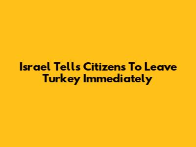 Israel Tells Citizens To Leave Turkey Immediately