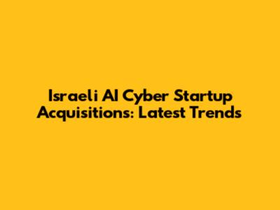 Israeli AI Cyber Startup Acquisitions: Latest Trends