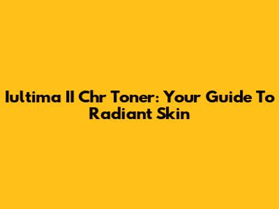 Iultima II Chr Toner: Your Guide To Radiant Skin
