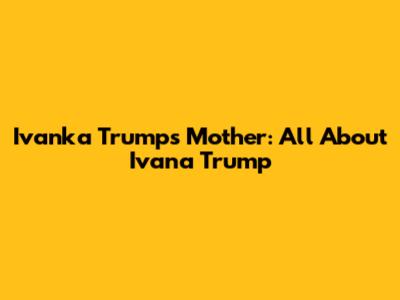 Ivanka Trump's Mother: All About Ivana Trump