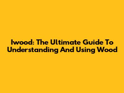 Iwood: The Ultimate Guide To Understanding And Using Wood