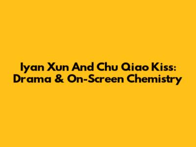 Iyan Xun And Chu Qiao Kiss: Drama & On-Screen Chemistry