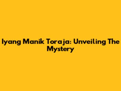 Iyang Manik Toraja: Unveiling The Mystery
