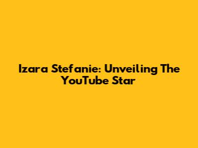Izara Stefanie: Unveiling The YouTube Star