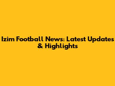 Izim Football News: Latest Updates & Highlights