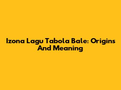 Izona Lagu Tabola Bale: Origins And Meaning