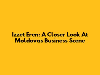 Izzet Eren: A Closer Look At Moldova's Business Scene