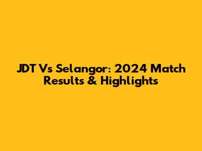 JDT Vs Selangor: 2024 Match Results & Highlights