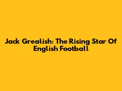 Jack Grealish: The Rising Star Of English Football