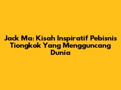 Jack Ma: Kisah Inspiratif Pebisnis Tiongkok Yang Mengguncang Dunia