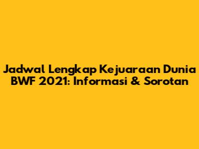 Jadwal Lengkap Kejuaraan Dunia BWF 2021: Informasi & Sorotan