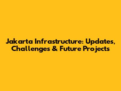 Jakarta Infrastructure: Updates, Challenges & Future Projects