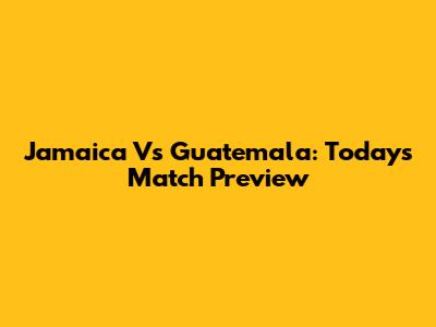 Jamaica Vs Guatemala: Today's Match Preview
