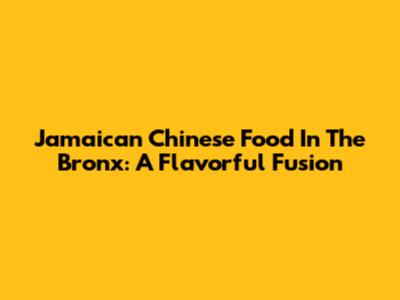 Jamaican Chinese Food In The Bronx: A Flavorful Fusion