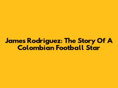 James Rodriguez: The Story Of A Colombian Football Star