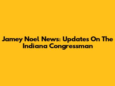 Jamey Noel News: Updates On The Indiana Congressman