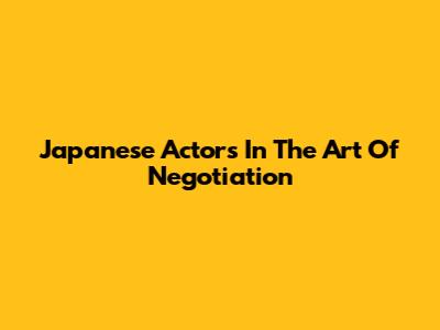 Japanese Actors In The Art Of Negotiation