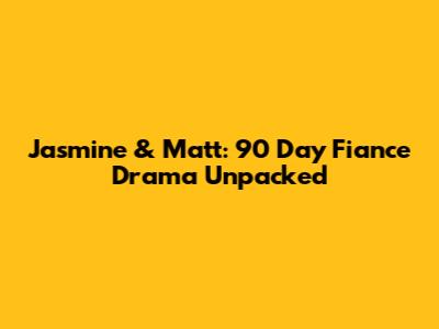 Jasmine & Matt: 90 Day Fiance Drama Unpacked