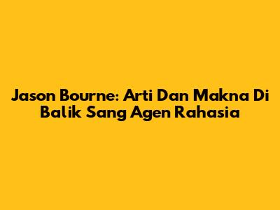 Jason Bourne: Arti Dan Makna Di Balik Sang Agen Rahasia
