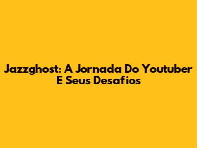 Jazzghost: A Jornada Do Youtuber E Seus Desafios