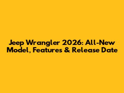 Jeep Wrangler 2026: All-New Model, Features & Release Date