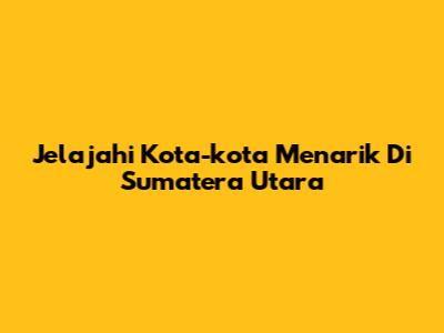 Jelajahi Kota-kota Menarik Di Sumatera Utara